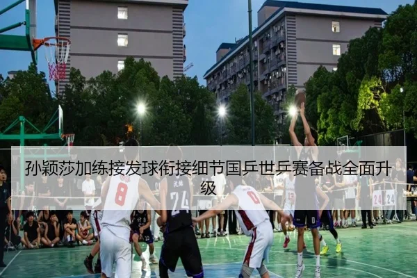 孙颖莎加练接发球衔接细节国乒世乒赛备战全面升级